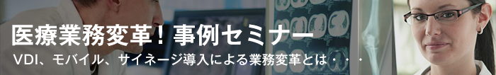 5月29日東京（第1回）開催「医療業務変革！事例セミナー ～VDI、モバイル、サイネージ導入による業務変革とは～」